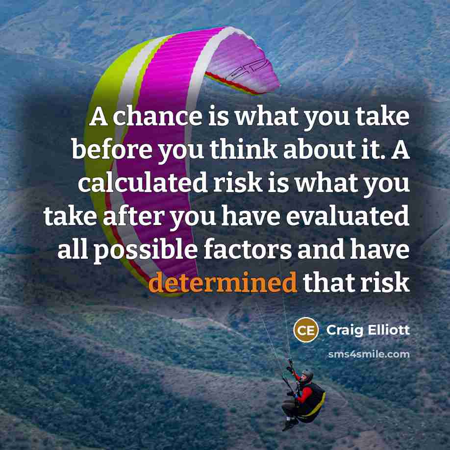 “A chance is what you take before you think about it. A calculated risk is what you take after you have evaluated all possible factors and have determined that risk” quote by Craig Elliott