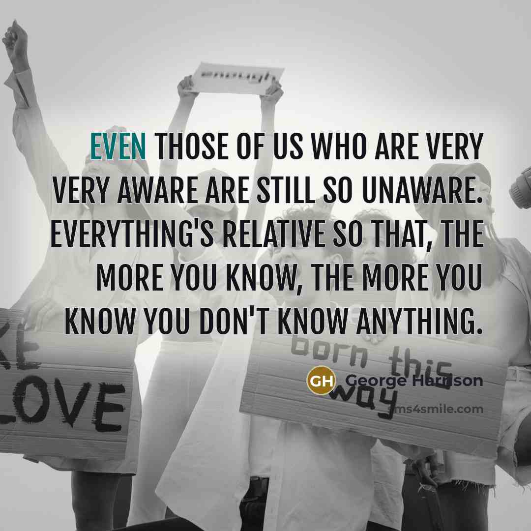 “Even those of us who are very very aware are still so unaware. Everything's relative so that, the more you know, the more you know you don't know anything.” quote by George Harrison