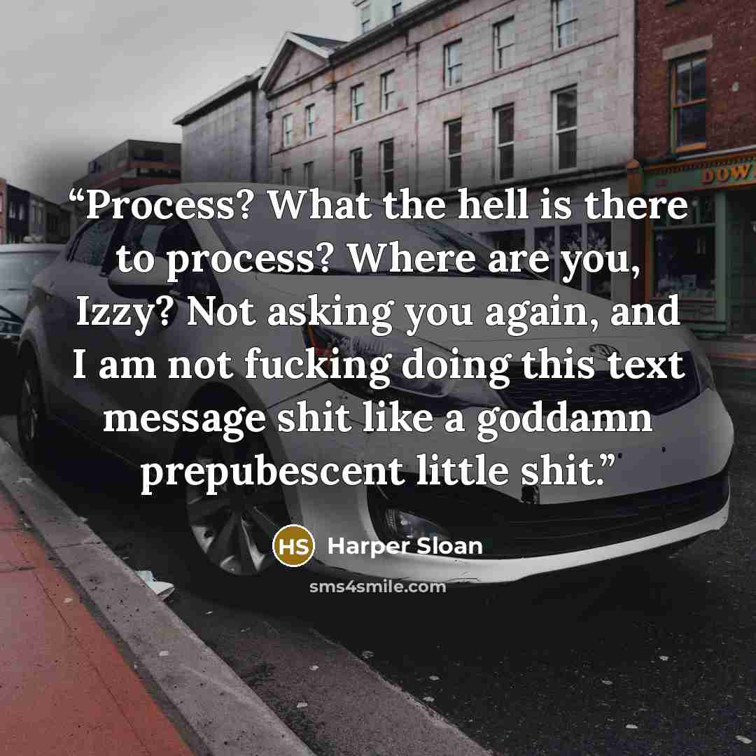 “Process? What the hell is there to process? Where are you, Izzy? Not asking you again, and I am not fucking doing this text message shit like a goddamn prepubescent little shit.” quote by Harper Sloan