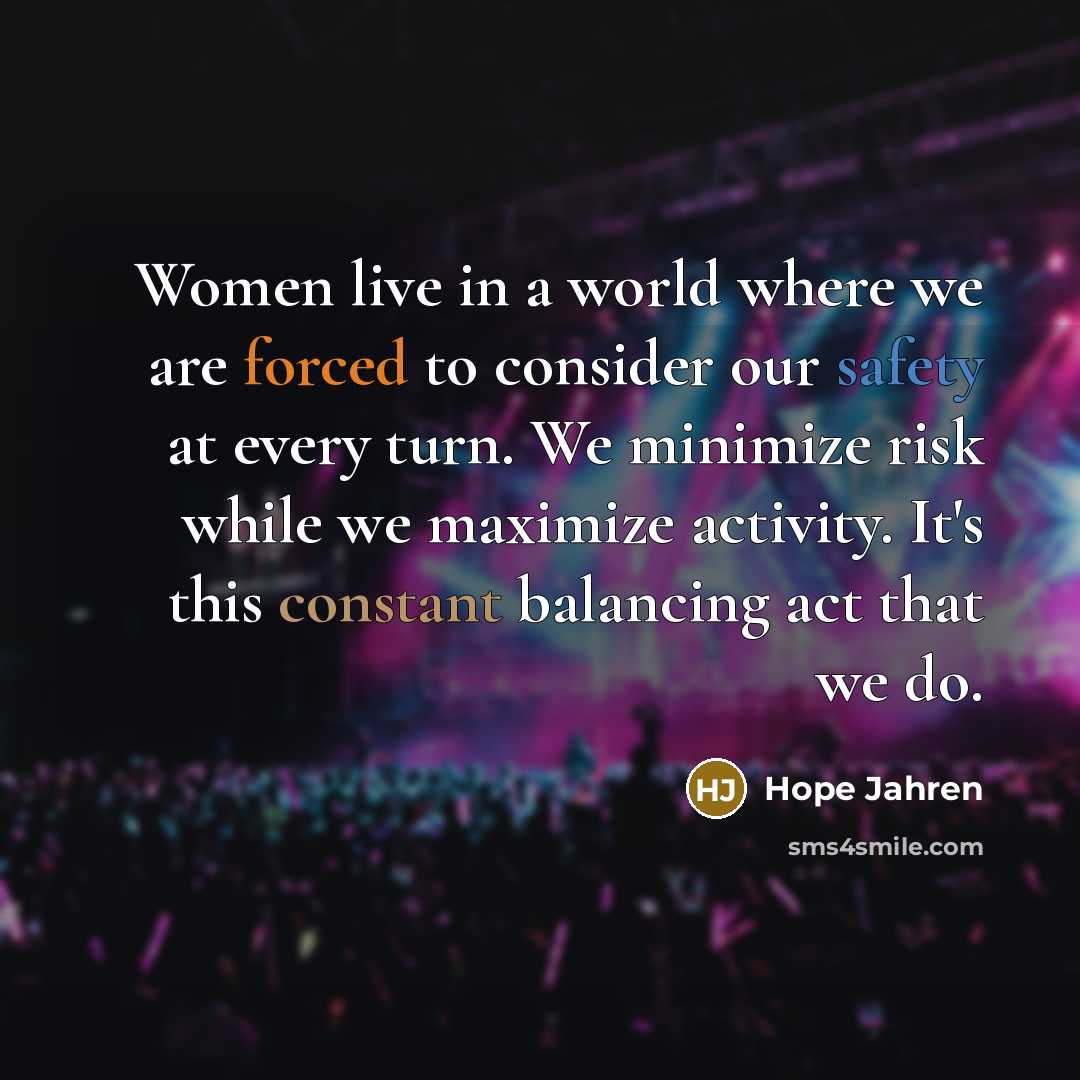 “Women live in a world where we are forced to consider our safety at every turn. We minimize risk while we maximize activity. It's this constant balancing act that we do.” quote by Hope Jahren