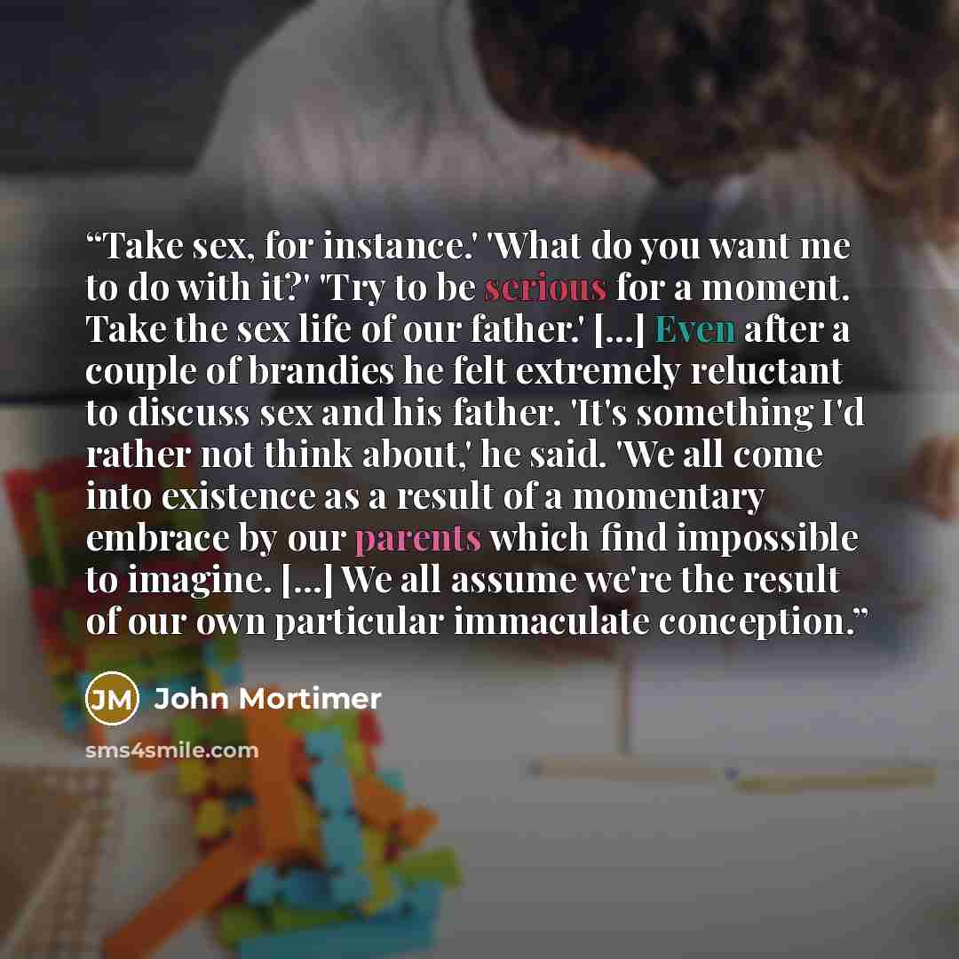 “Take sex, for instance.' 'What do you want me to do with it?' 'Try to be serious for a moment. Take the sex life of our father.' [...] Even after a couple of brandies he felt extremely reluctant to discuss sex and his father. 'It's something I'd rather not think about,' he said. 'We all come into…” quote by John Mortimer