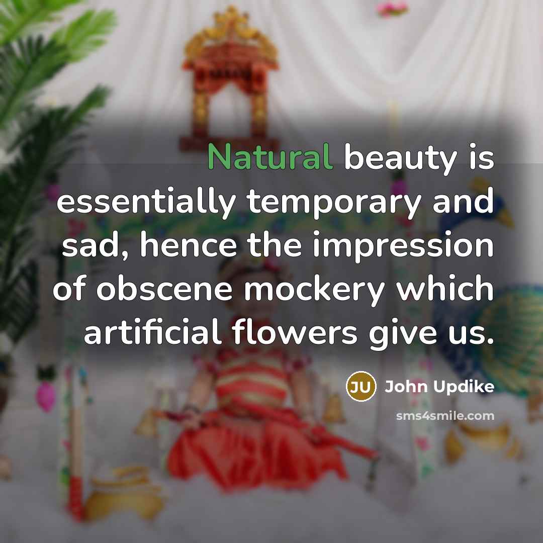 “Natural beauty is essentially temporary and sad, hence the impression of obscene mockery which artificial flowers give us.” quote by John Updike