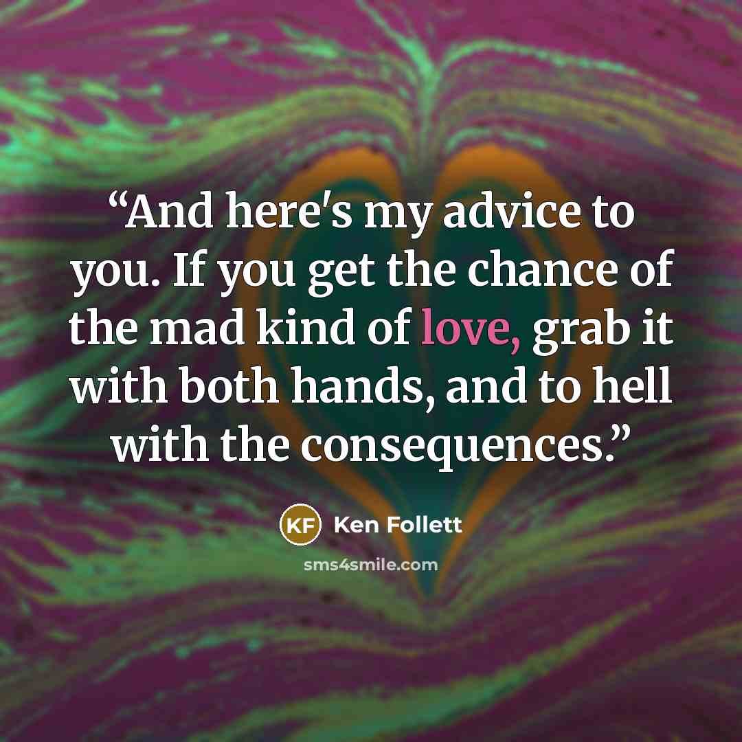 “And here's my advice to you. If you get the chance of the mad kind of love, grab it with both hands, and to hell with the consequences.” quote by Ken Follett