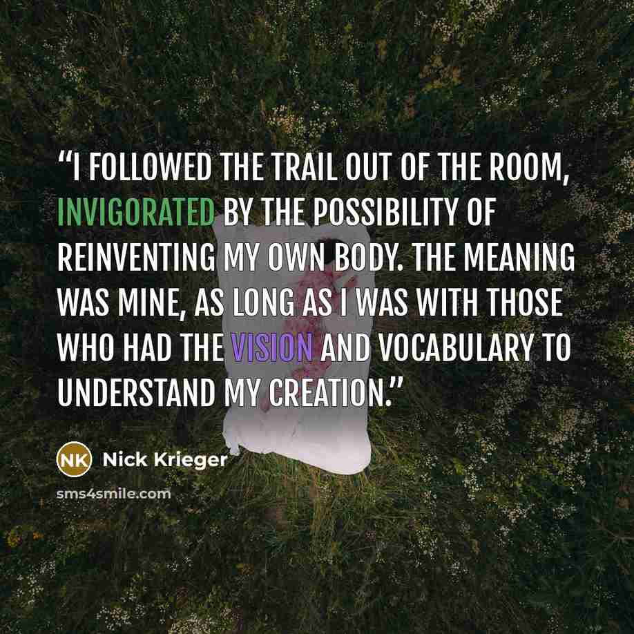 “I followed the trail out of the room, invigorated by the possibility of reinventing my own body. The meaning was mine, as long as I was with those who had the vision and vocabulary to understand my creation.” quote by Nick Krieger