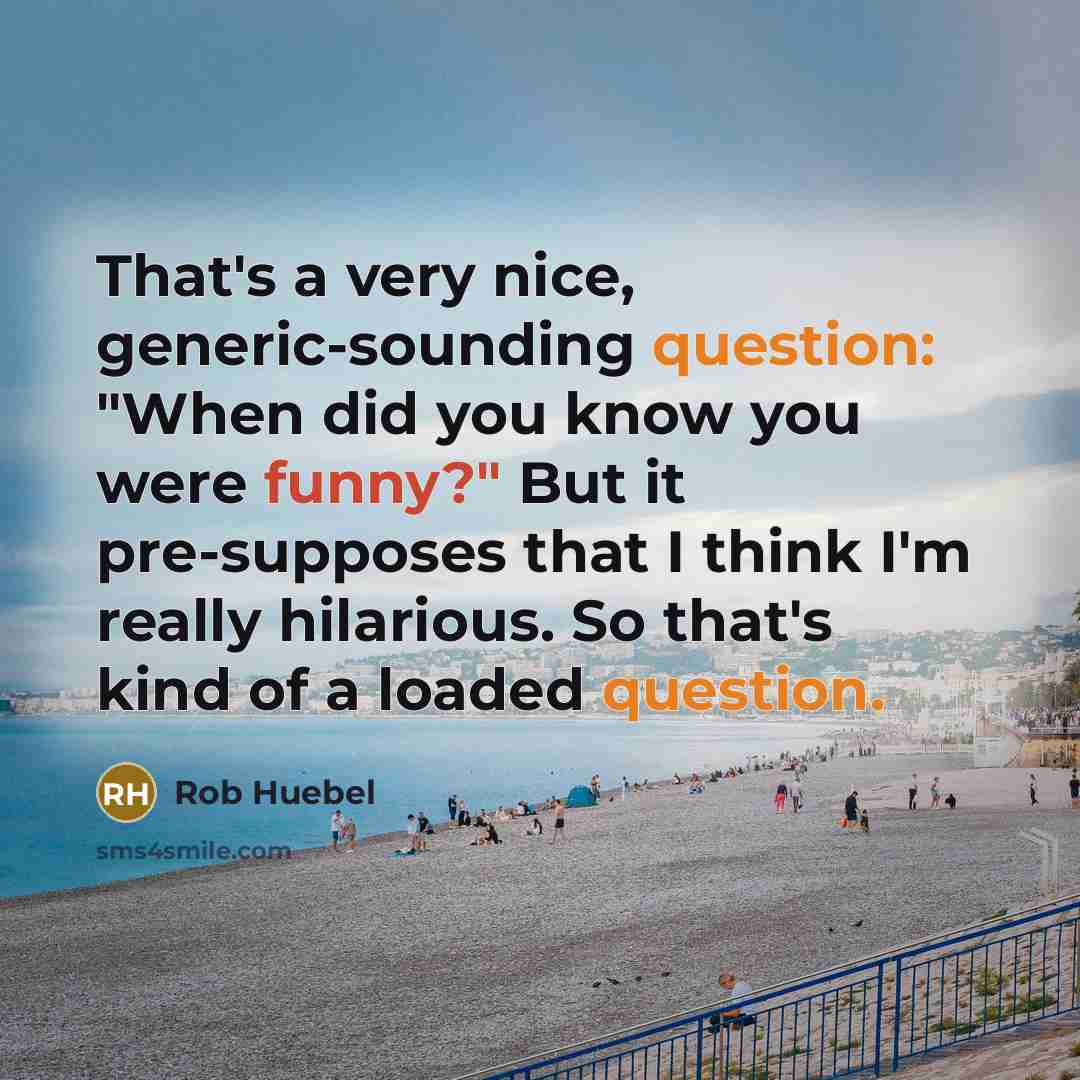 “That's a very nice, generic-sounding question: "When did you know you were funny?" But it pre-supposes that I think I'm really hilarious. So that's kind of a loaded question.” quote by Rob Huebel