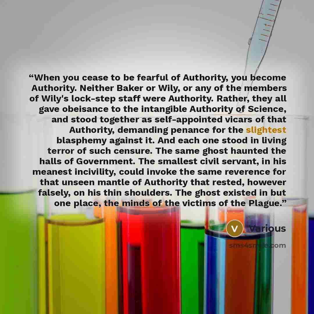 “When you cease to be fearful of Authority, you become Authority. Neither Baker or Wily, or any of the members of Wily's lock-step staff were Authority. Rather, they all gave obeisance to the intangible Authority of Science, and stood together as self-appointed vicars of that Authority, demanding…” quote by Various
