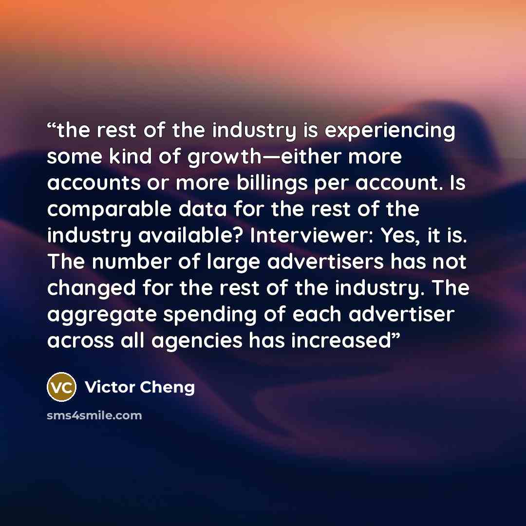 “the rest of the industry is experiencing some kind of growth—either more accounts or more billings per account. Is comparable data for the rest of the industry available? Interviewer: Yes, it is. The number of large advertisers has not changed for the rest of the industry. The aggregate spending…” quote by Victor Cheng
