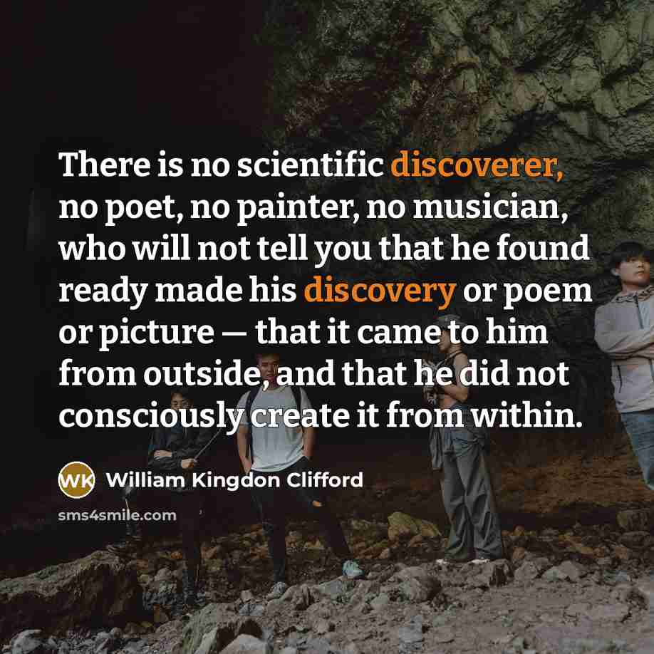 “There is no scientific discoverer, no poet, no painter, no musician, who will not tell you that he found ready made his discovery or poem or picture — that it came to him from outside, and that he did not consciously create it from within.” quote by William Kingdon Clifford