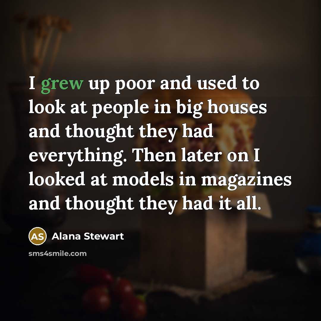 “I grew up poor and used to look at people in big houses and thought they had everything. Then later on I looked at models in magazines and thought they had it all.” quote by Alana Stewart