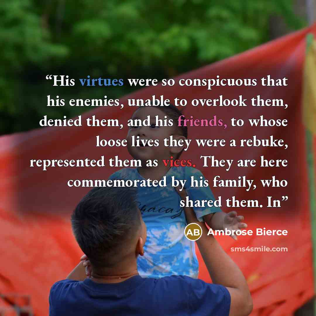 “His virtues were so conspicuous that his enemies, unable to overlook them, denied them, and his friends, to whose loose lives they were a rebuke, represented them as vices. They are here commemorated by his family, who shared them. In” quote by Ambrose Bierce
