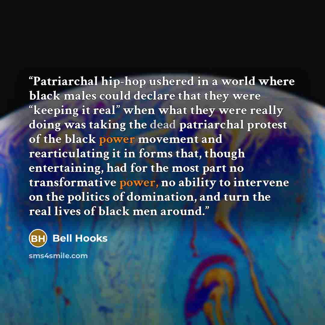 “Patriarchal hip-hop ushered in a world where black males could declare that they were “keeping it real” when what they were really doing was taking the dead patriarchal protest of the black power movement and rearticulating it in forms that, though entertaining, had for the most part no…” quote by bell hooks