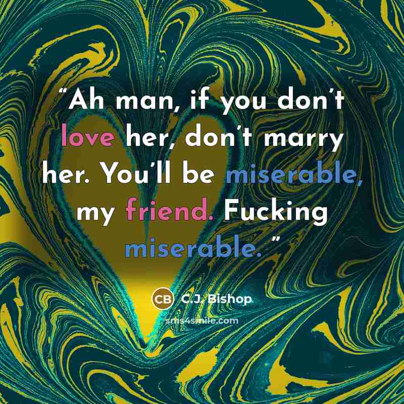 “Ah man, if you don’t love her, don’t marry her. You’ll be miserable, my friend. Fucking miserable.” quote by C.J. Bishop