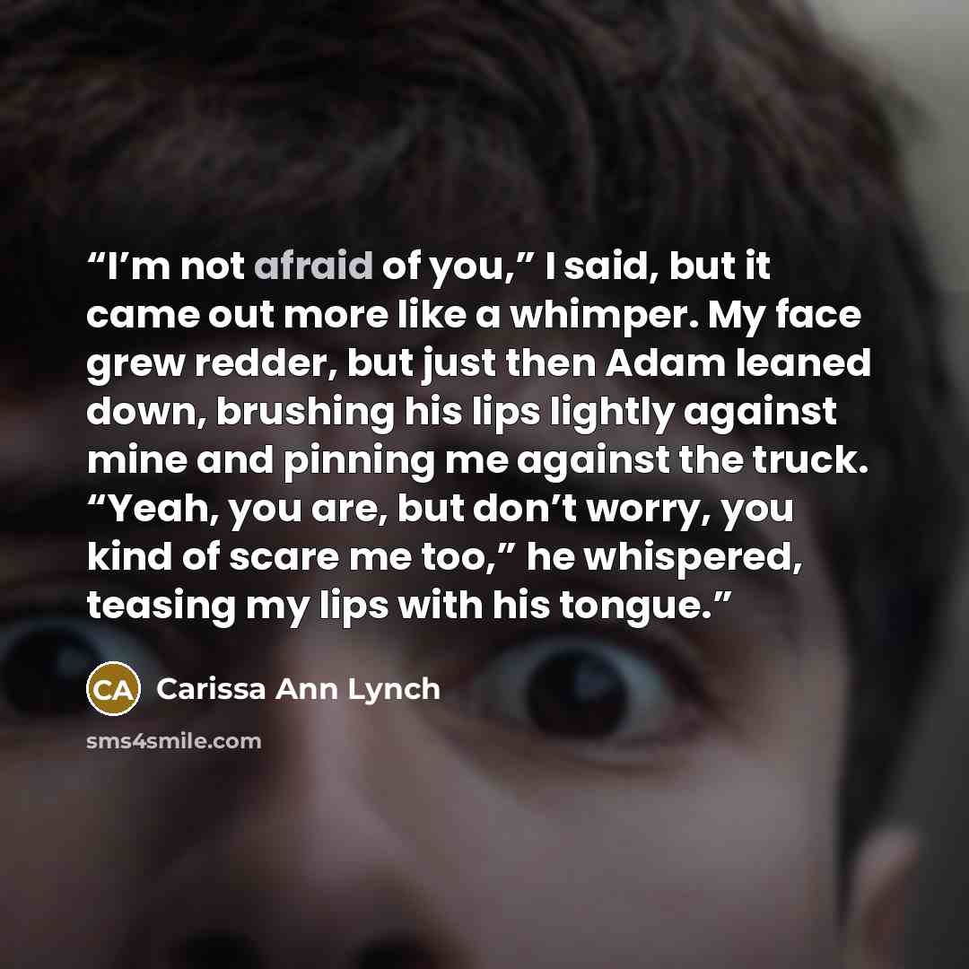 “I’m not afraid of you,” I said, but it came out more like a whimper. My face grew redder, but just then Adam leaned down, brushing his lips lightly against mine and pinning me against the truck. “Yeah, you are, but don’t worry, you kind of scare me too,” he whispered, teasing my lips with his…” quote by Carissa Ann Lynch