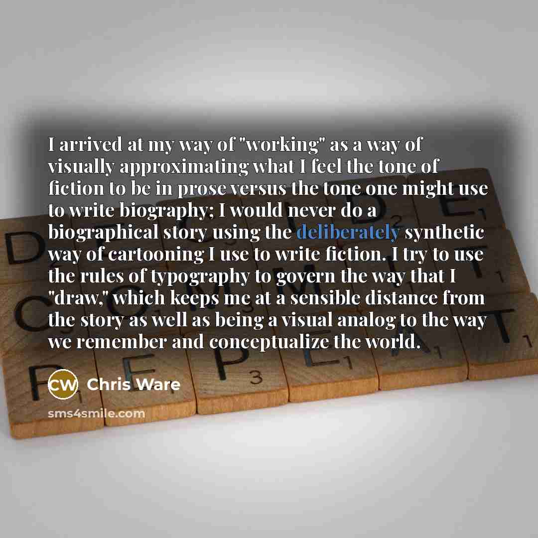 “I arrived at my way of "working" as a way of visually approximating what I feel the tone of fiction to be in prose versus the tone one might use to write biography; I would never do a biographical story using the deliberately synthetic way of cartooning I use to write fiction. I try to use the…” quote by Chris Ware