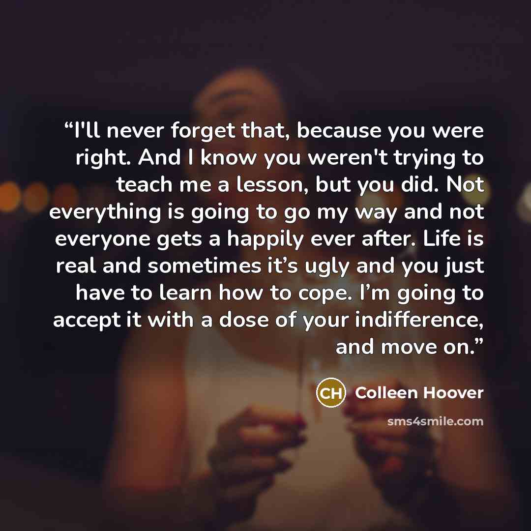 “I'll never forget that, because you were right. And I know you weren't trying to teach me a lesson, but you did. Not everything is going to go my way and not everyone gets a happily ever after. Life is real and sometimes it’s ugly and you just have to learn how to cope. I’m going to accept it with…” quote by Colleen Hoover