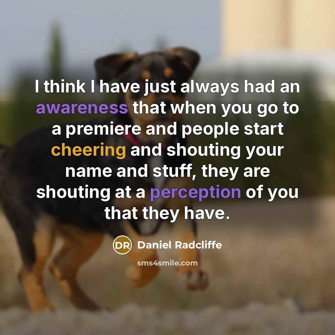 “I think I have just always had an awareness that when you go to a premiere and people start cheering and shouting your name and stuff, they are shouting at a perception of you that they have.” quote by Daniel Radcliffe