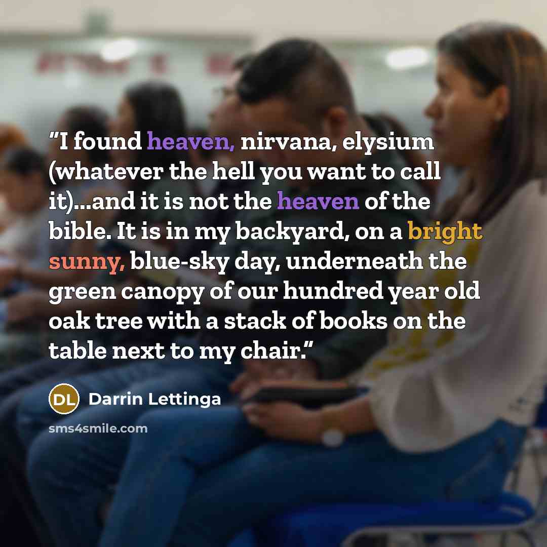 “I found heaven, nirvana, elysium (whatever the hell you want to call it)...and it is not the heaven of the bible. It is in my backyard, on a bright sunny, blue-sky day, underneath the green canopy of our hundred year old oak tree with a stack of books on the table next to my chair.” quote by Darrin Lettinga