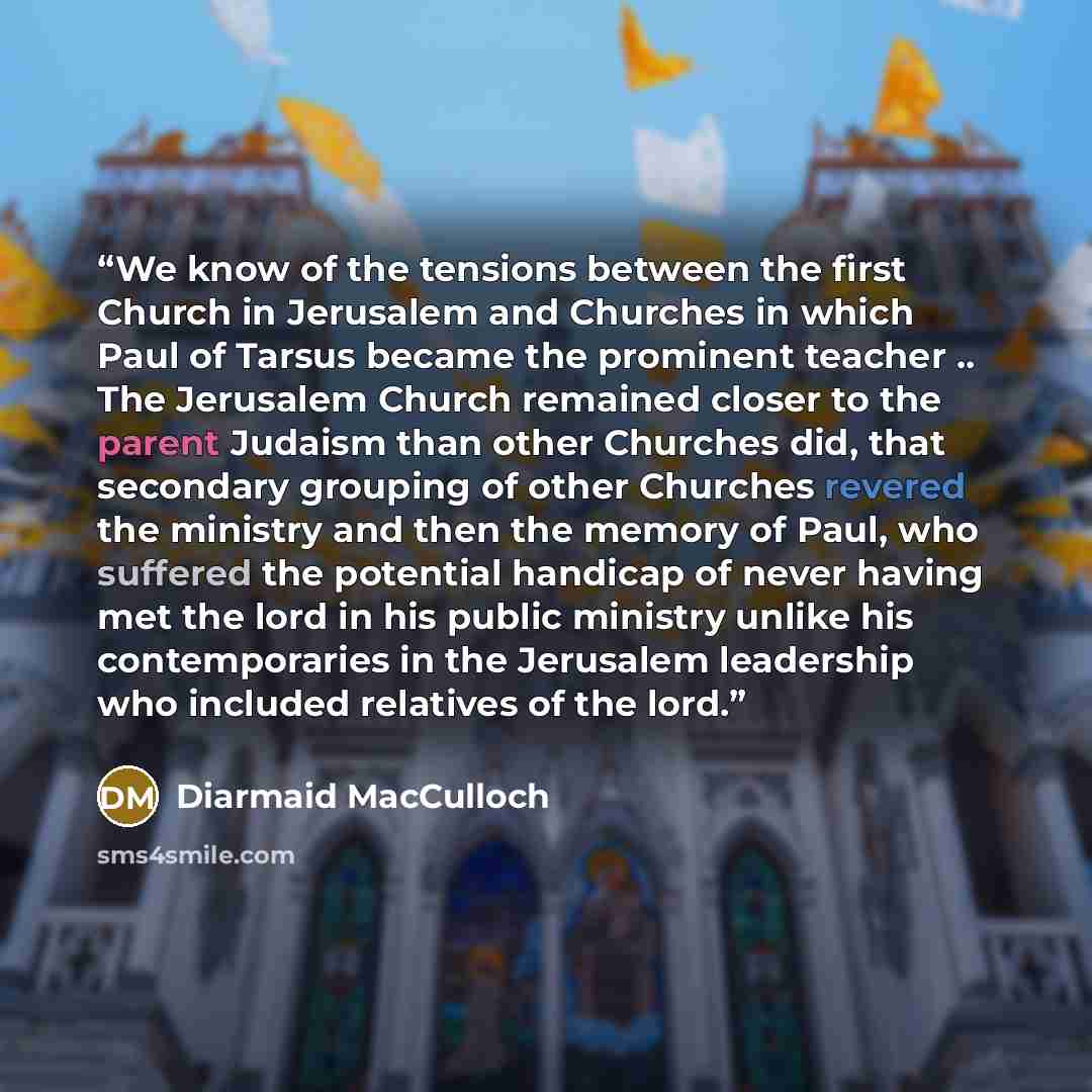 “We know of the tensions between the first Church in Jerusalem and Churches in which Paul of Tarsus became the prominent teacher .. The Jerusalem Church remained closer to the parent Judaism than other Churches did, that secondary grouping of other Churches revered the ministry and then the memory…” quote by Diarmaid MacCulloch