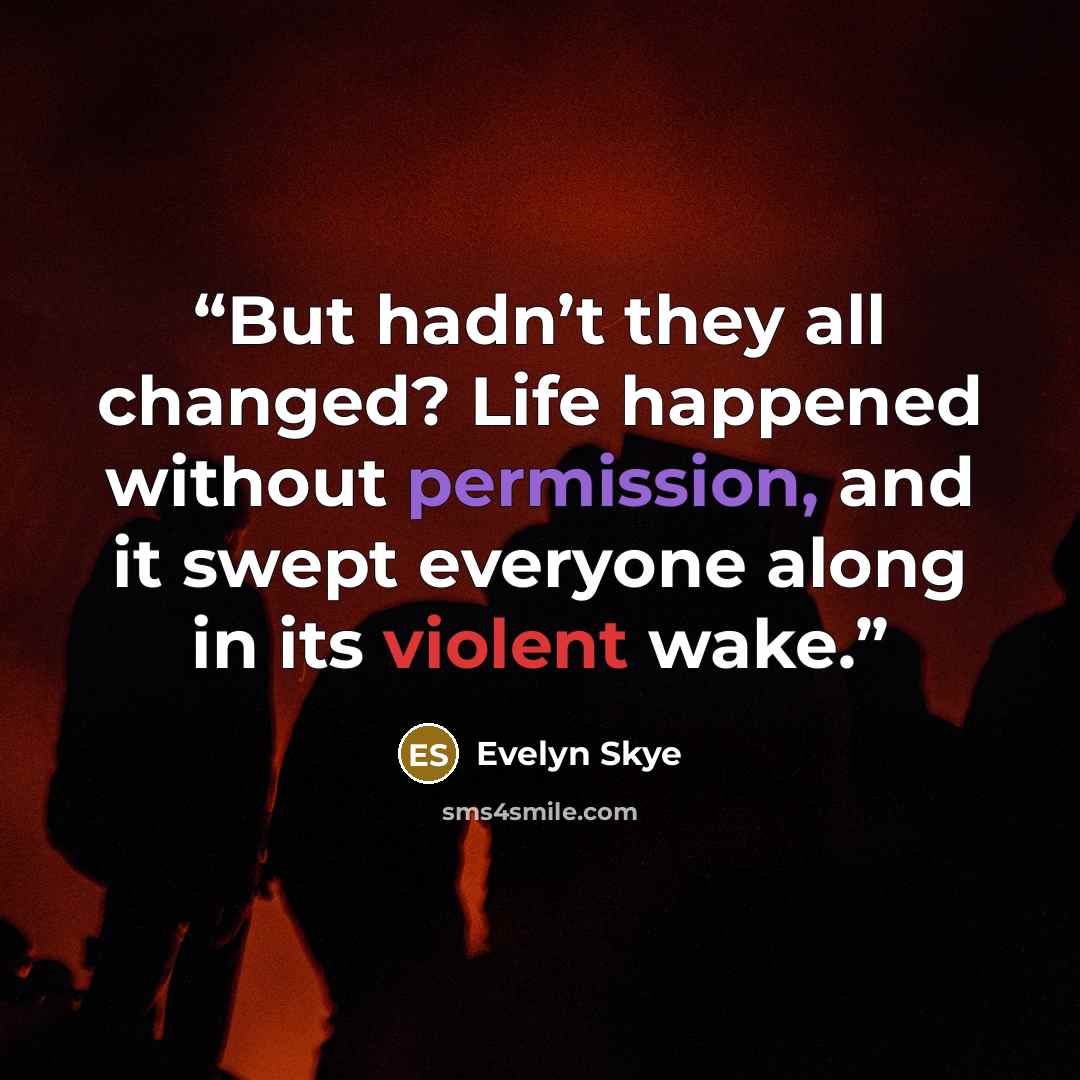 “But hadn’t they all changed? Life happened without permission, and it swept everyone along in its violent wake.” quote by Evelyn Skye