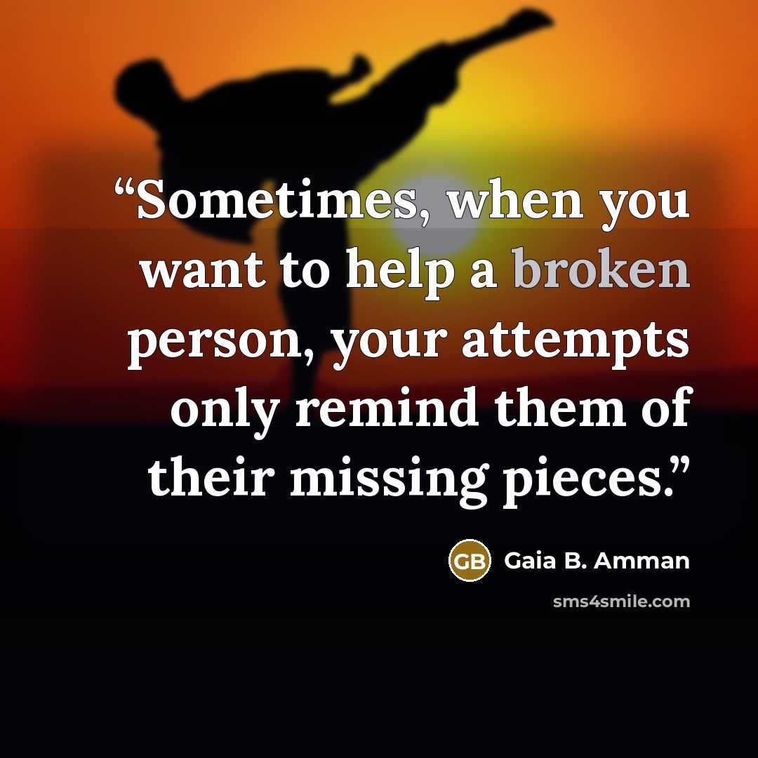 “Sometimes, when you want to help a broken person, your attempts only remind them of their missing pieces.” quote by Gaia B. Amman