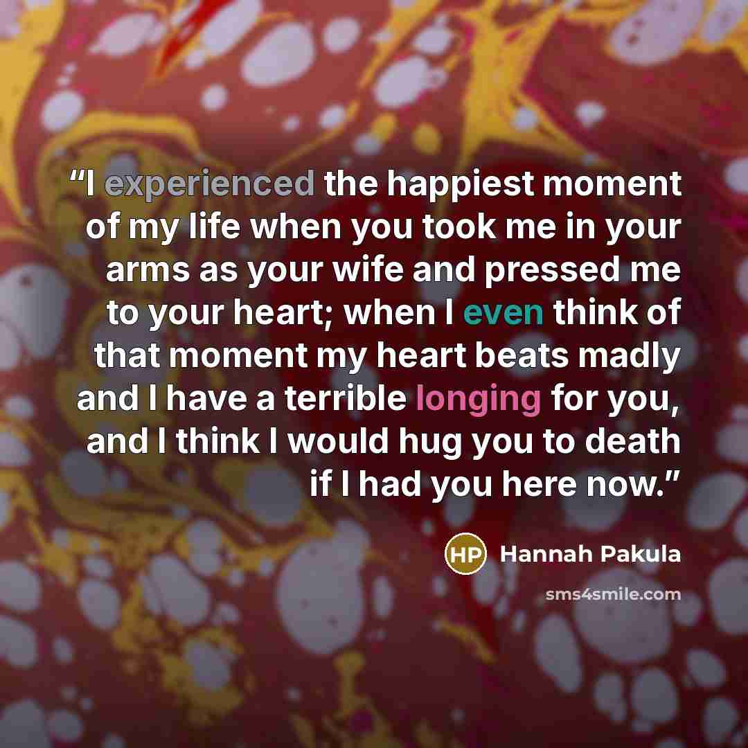 “I experienced the happiest moment of my life when you took me in your arms as your wife and pressed me to your heart; when I even think of that moment my heart beats madly and I have a terrible longing for you, and I think I would hug you to death if I had you here now.” quote by Hannah Pakula