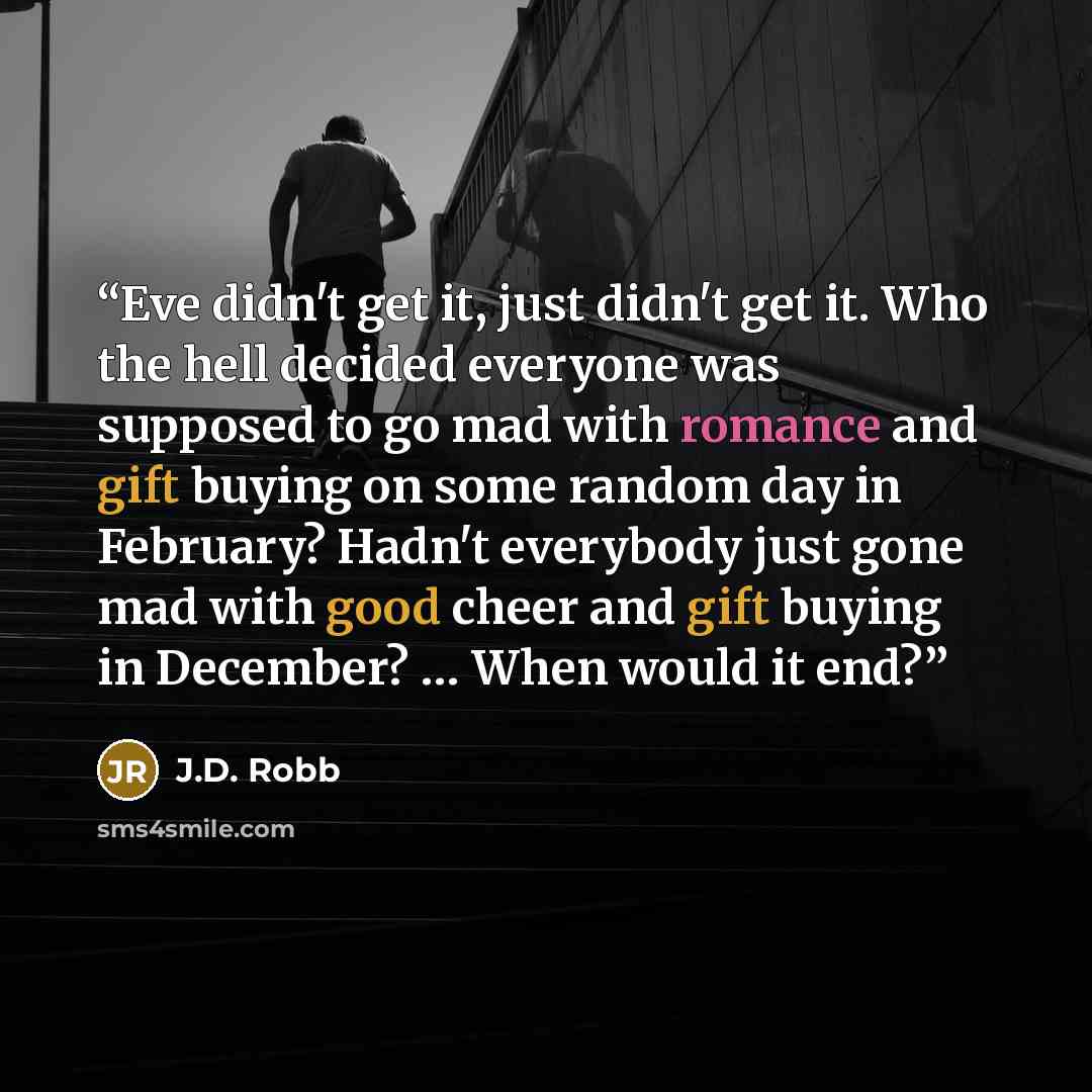 “Eve didn't get it, just didn't get it. Who the hell decided everyone was supposed to go mad with romance and gift buying on some random day in February? Hadn't everybody just gone mad with good cheer and gift buying in December? … When would it end?” quote by J.D. Robb