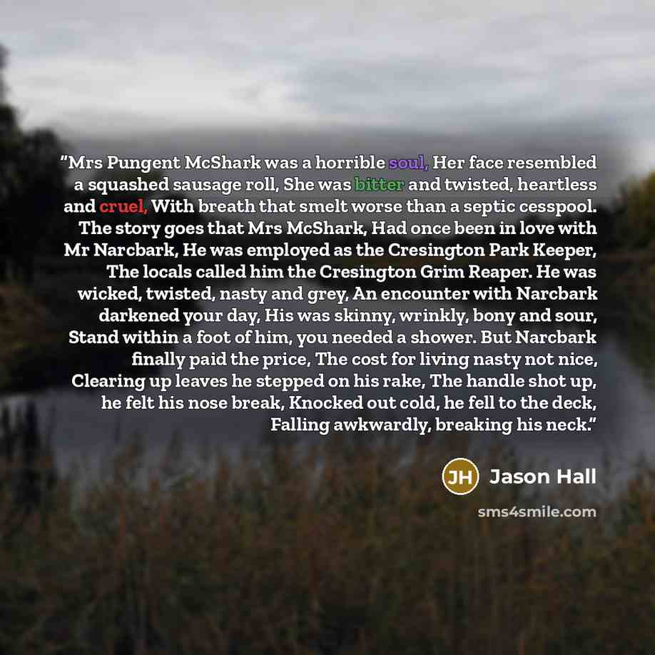 “Mrs Pungent McShark was a horrible soul, Her face resembled a squashed sausage roll, She was bitter and twisted, heartless and cruel, With breath that smelt worse than a septic cesspool. The story goes that Mrs McShark, Had once been in love with Mr Narcbark, He was employed as the Cresington Park…” quote by Jason Hall