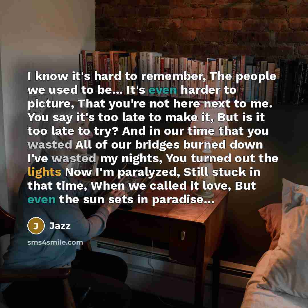 “I know it's hard to remember, The people we used to be... It's even harder to picture, That you're not here next to me. You say it's too late to make it, But is it too late to try? And in our time that you wasted All of our bridges burned down I've wasted my nights, You turned out the lights Now…” quote by Jazz