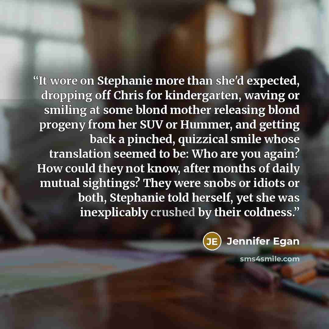 “It wore on Stephanie more than she'd expected, dropping off Chris for kindergarten, waving or smiling at some blond mother releasing blond progeny from her SUV or Hummer, and getting back a pinched, quizzical smile whose translation seemed to be: Who are you again? How could they not know, after…” quote by Jennifer Egan