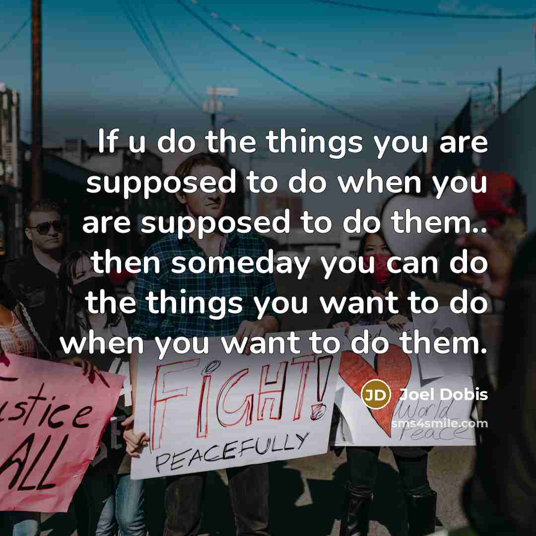 “If u do the things you are supposed to do when you are supposed to do them.. then someday you can do the things you want to do when you want to do them.” quote by Joel Dobis