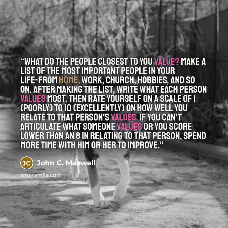 “What do the people closest to you value? Make a list of the most important people in your life-from home, work, church, hobbies, and so on. After making the list, write what each person values most. Then rate yourself on a scale of 1 (poorly) to 10 (excellently) on how well you relate to that…” quote by John C. Maxwell