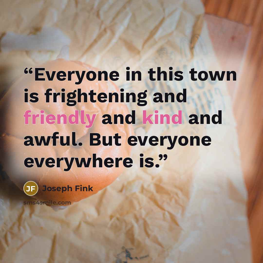 “Everyone in this town is frightening and friendly and kind and awful. But everyone everywhere is.” quote by Joseph Fink