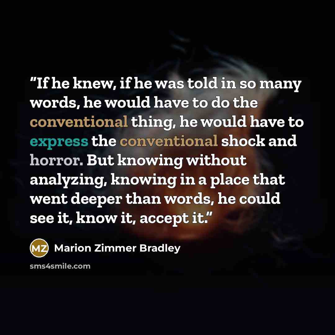 “If he knew, if he was told in so many words, he would have to do the conventional thing, he would have to express the conventional shock and horror. But knowing without analyzing, knowing in a place that went deeper than words, he could see it, know it, accept it.” quote by Marion Zimmer Bradley