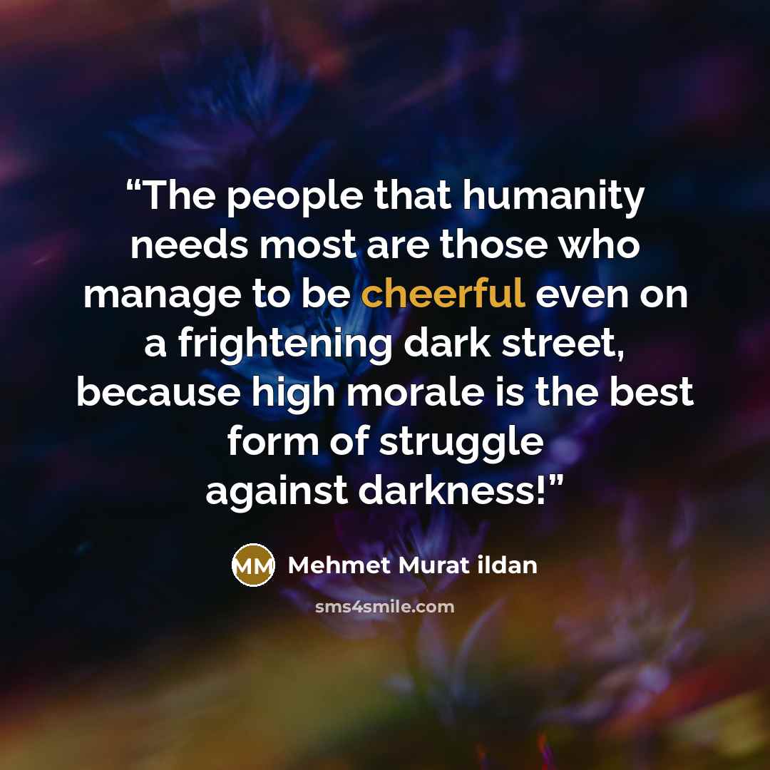 “The people that humanity needs most are those who manage to be cheerful even on a frightening dark street, because high morale is the best form of struggle against darkness!” quote by Mehmet Murat ildan
