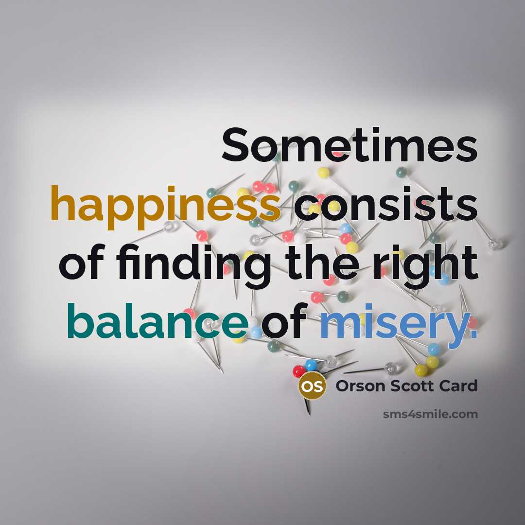 “Sometimes happiness consists of finding the right balance of misery.…” quote by Orson Scott Card