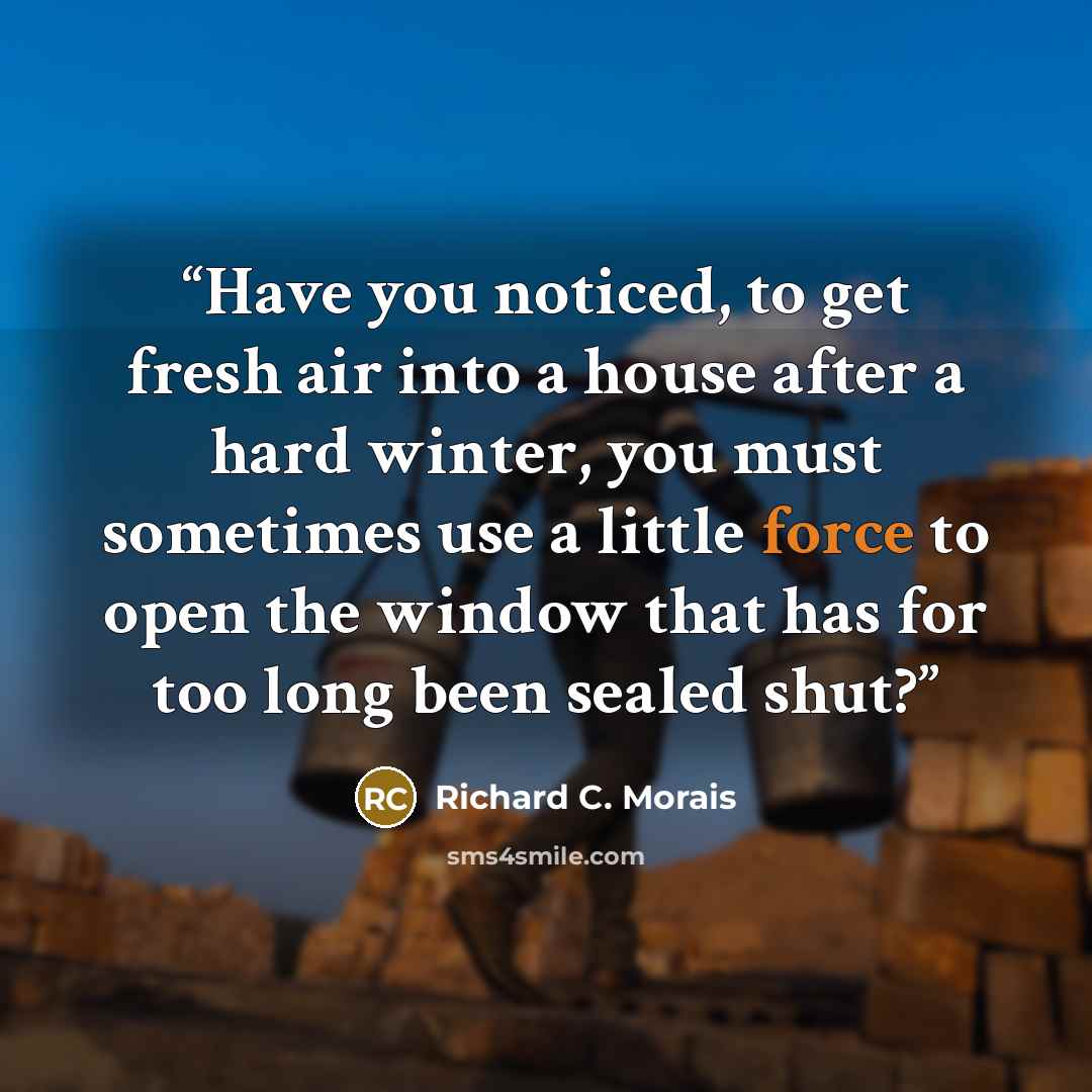 “Have you noticed, to get fresh air into a house after a hard winter, you must sometimes use a little force to open the window that has for too long been sealed shut?” quote by Richard C. Morais