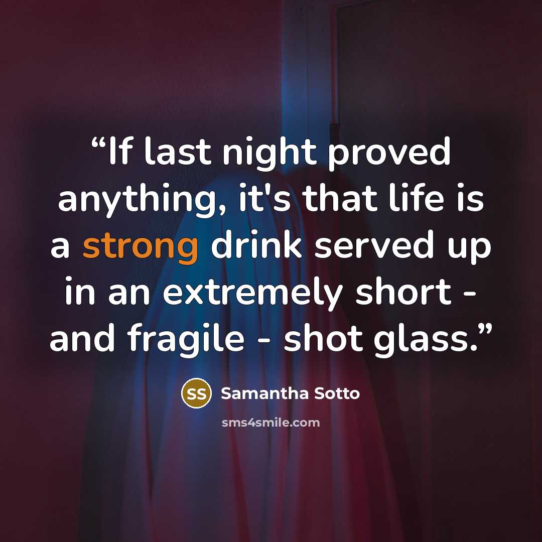 “If last night proved anything, it's that life is a strong drink served up in an extremely short - and fragile - shot glass.” quote by Samantha Sotto