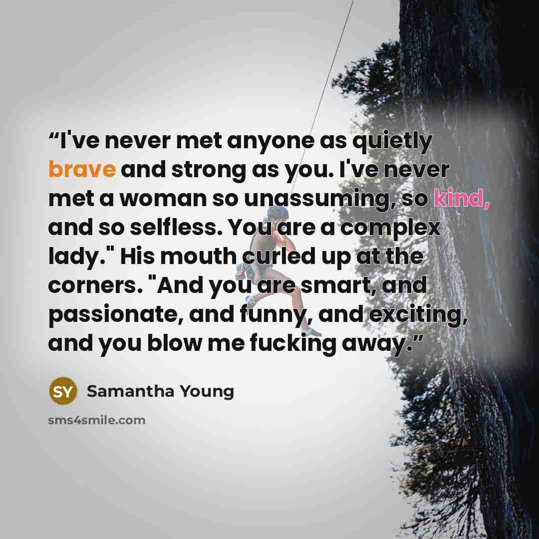 “I've never met anyone as quietly brave and strong as you. I've never met a woman so unassuming, so kind, and so selfless. You are a complex lady." His mouth curled up at the corners. "And you are smart, and passionate, and funny, and exciting, and you blow me fucking away.” quote by Samantha Young