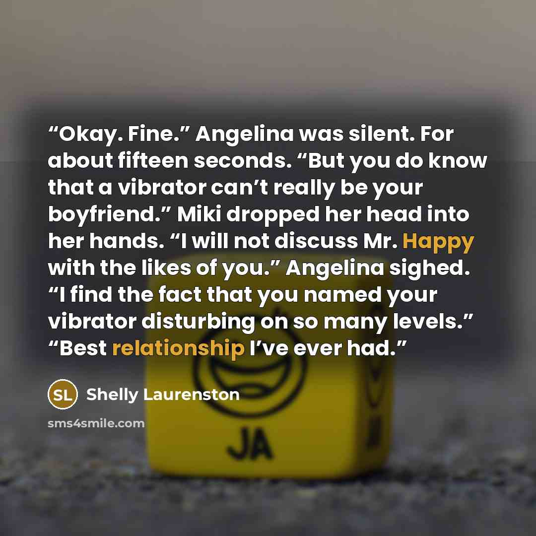 “Okay. Fine.” Angelina was silent. For about fifteen seconds. “But you do know that a vibrator can’t really be your boyfriend.” Miki dropped her head into her hands. “I will not discuss Mr. Happy with the likes of you.” Angelina sighed. “I find the fact that you named your vibrator disturbing on so…” quote by Shelly Laurenston
