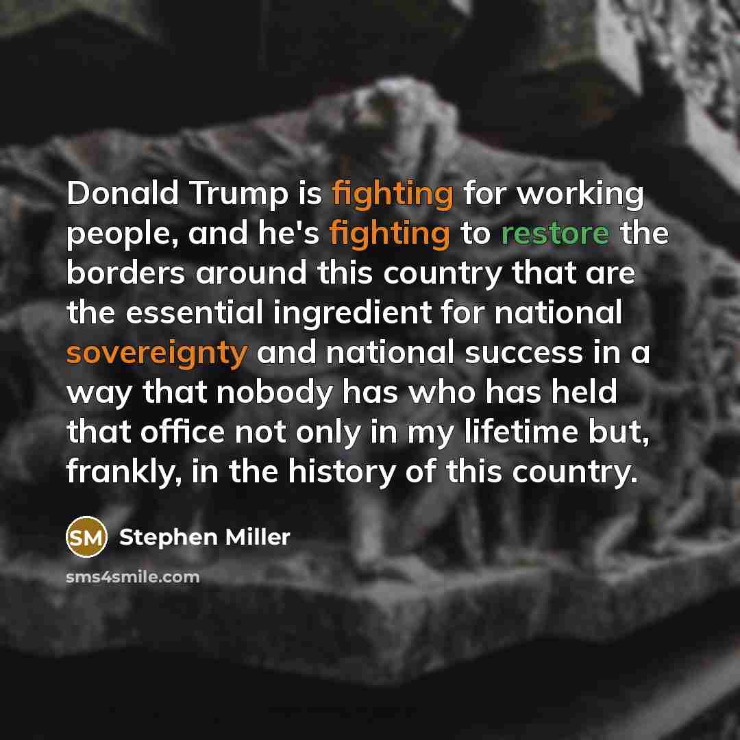 “Donald Trump is fighting for working people, and he's fighting to restore the borders around this country that are the essential ingredient for national sovereignty and national success in a way that nobody has who has held that office not only in my lifetime but, frankly, in the history of this…” quote by Stephen Miller