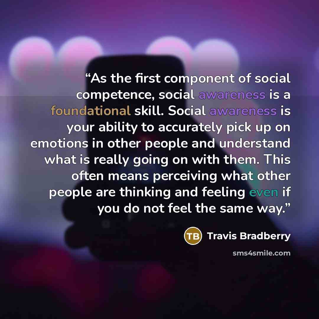 “As the first component of social competence, social awareness is a foundational skill. Social awareness is your ability to accurately pick up on emotions in other people and understand what is really going on with them. This often means perceiving what other people are thinking and feeling even if…” quote by Travis Bradberry