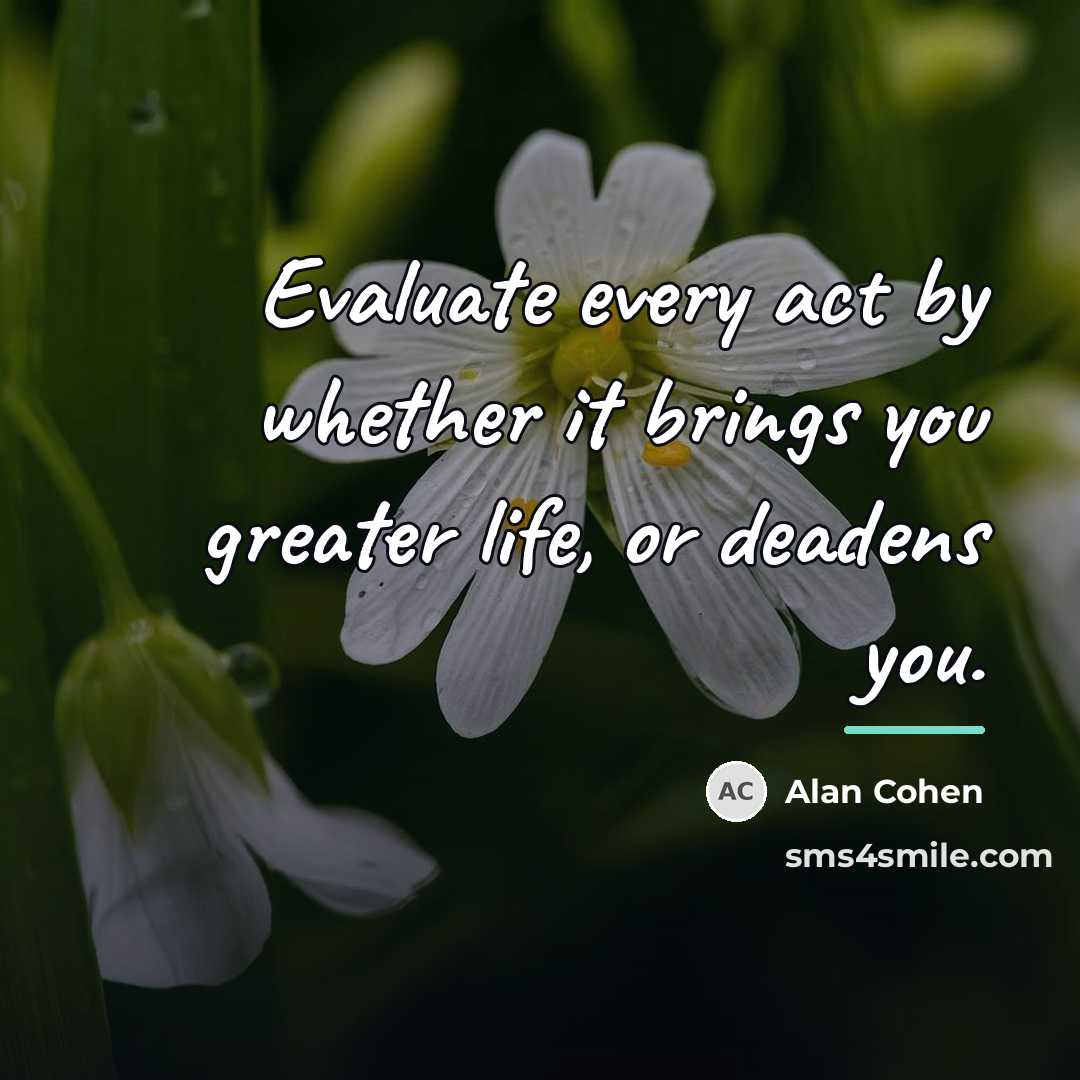 “Evaluate every act by whether it brings you greater life,…” quote by Alan Cohen