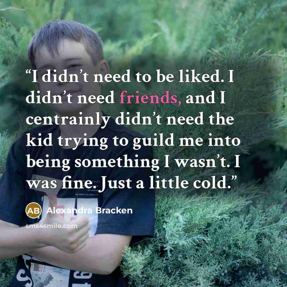 “I didn’t need to be liked. I didn’t need friends, and I centrainly didn’t need the kid trying to guild me into being something I wasn’t. I was fine. Just a little cold.” quote by Alexandra Bracken