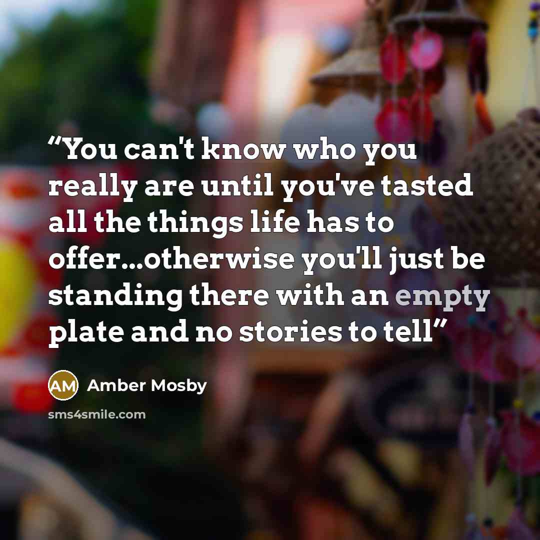 “You can't know who you really are until you've tasted all the things life has to offer...otherwise you'll just be standing there with an empty plate and no stories to tell” quote by Amber Mosby