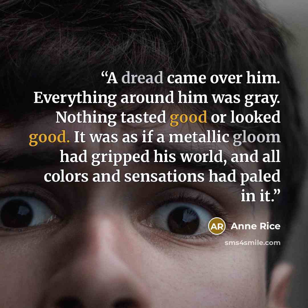“A dread came over him. Everything around him was gray. Nothing tasted good or looked good. It was as if a metallic gloom had gripped his world, and all colors and sensations had paled in it.” quote by Anne Rice