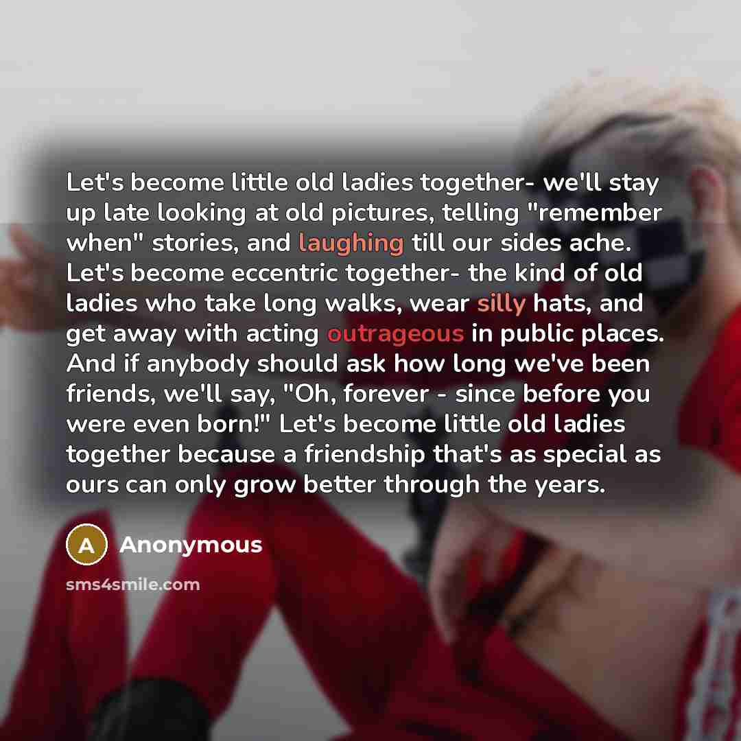 “Let's become little old ladies together- we'll stay up late looking at old pictures, telling "remember when" stories, and laughing till our sides ache. Let's become eccentric together- the kind of old ladies who take long walks, wear silly hats, and get away with acting outrageous in public…” quote by Anonymous