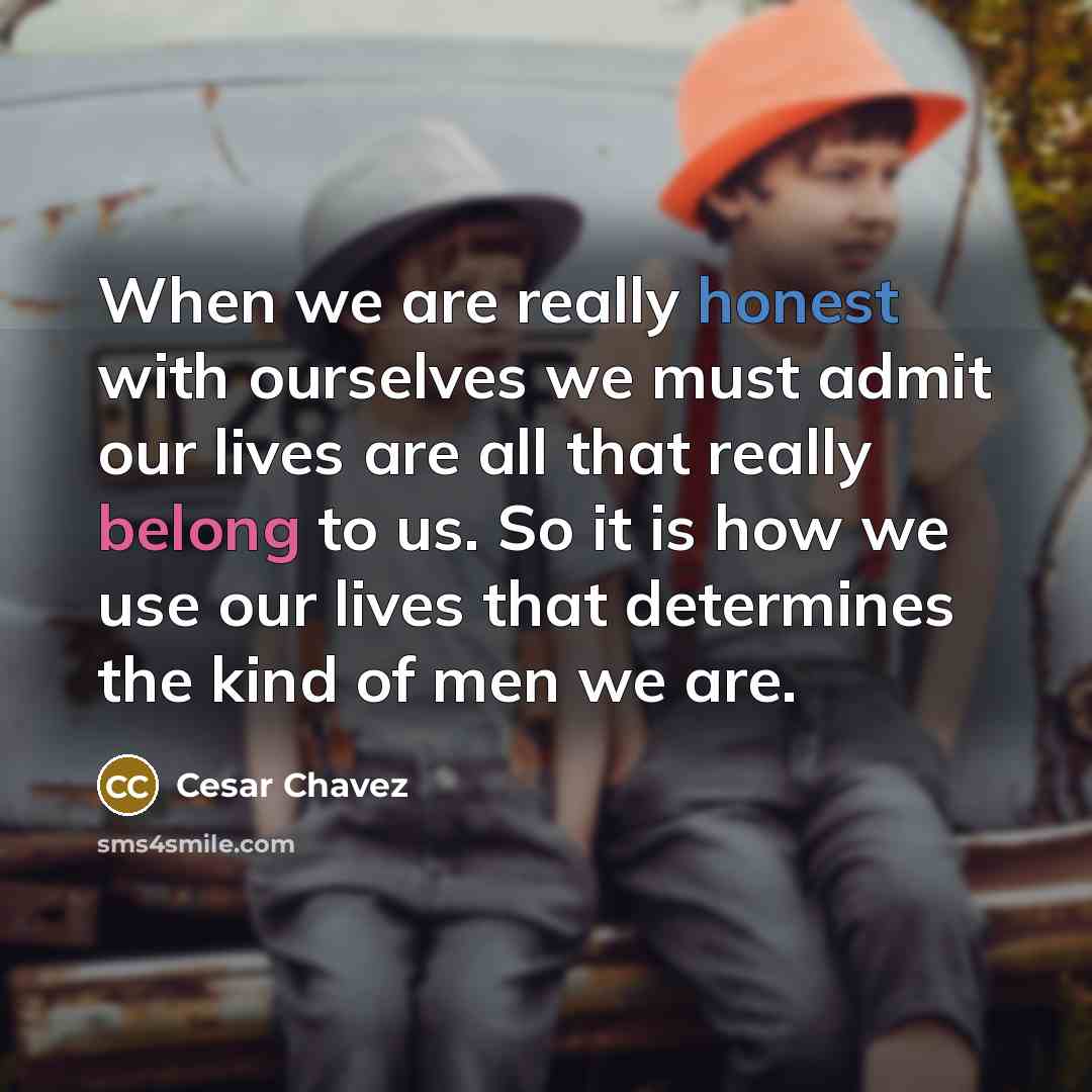 “When we are really honest with ourselves we must admit our lives are all that really belong to us. So it is how we use our lives that determines the kind of men we are.” quote by Cesar Chavez