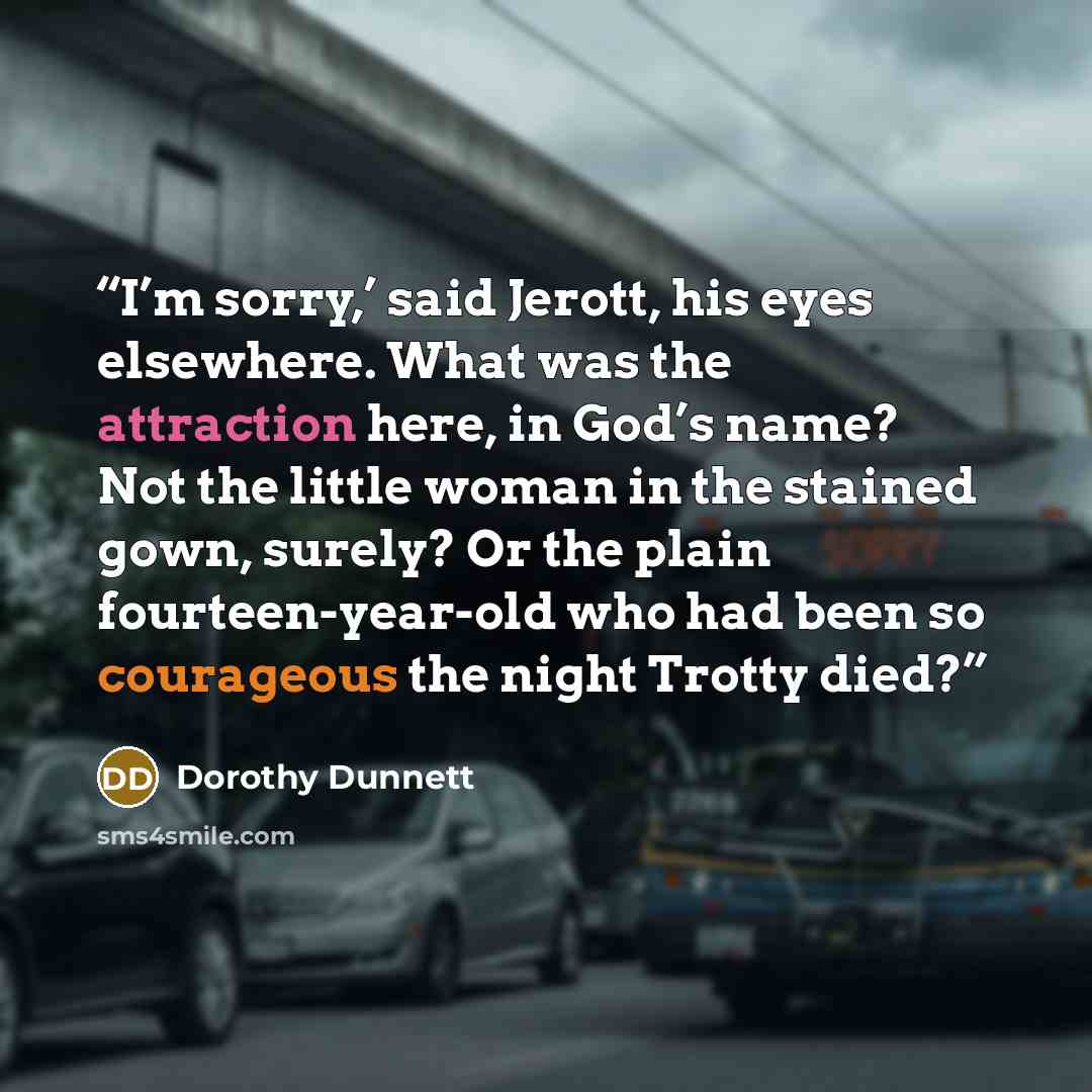 “I’m sorry,’ said Jerott, his eyes elsewhere. What was the attraction here, in God’s name? Not the little woman in the stained gown, surely? Or the plain fourteen-year-old who had been so courageous the night Trotty died?” quote by Dorothy Dunnett