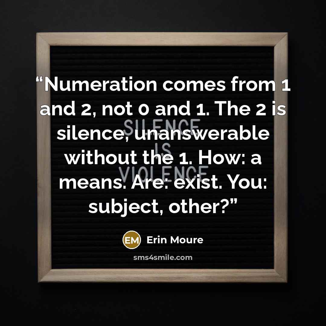 “Numeration comes from 1 and 2, not 0 and 1. The 2 is silence, unanswerable without the 1. How: a means. Are: exist. You: subject, other?” quote by Erin Moure