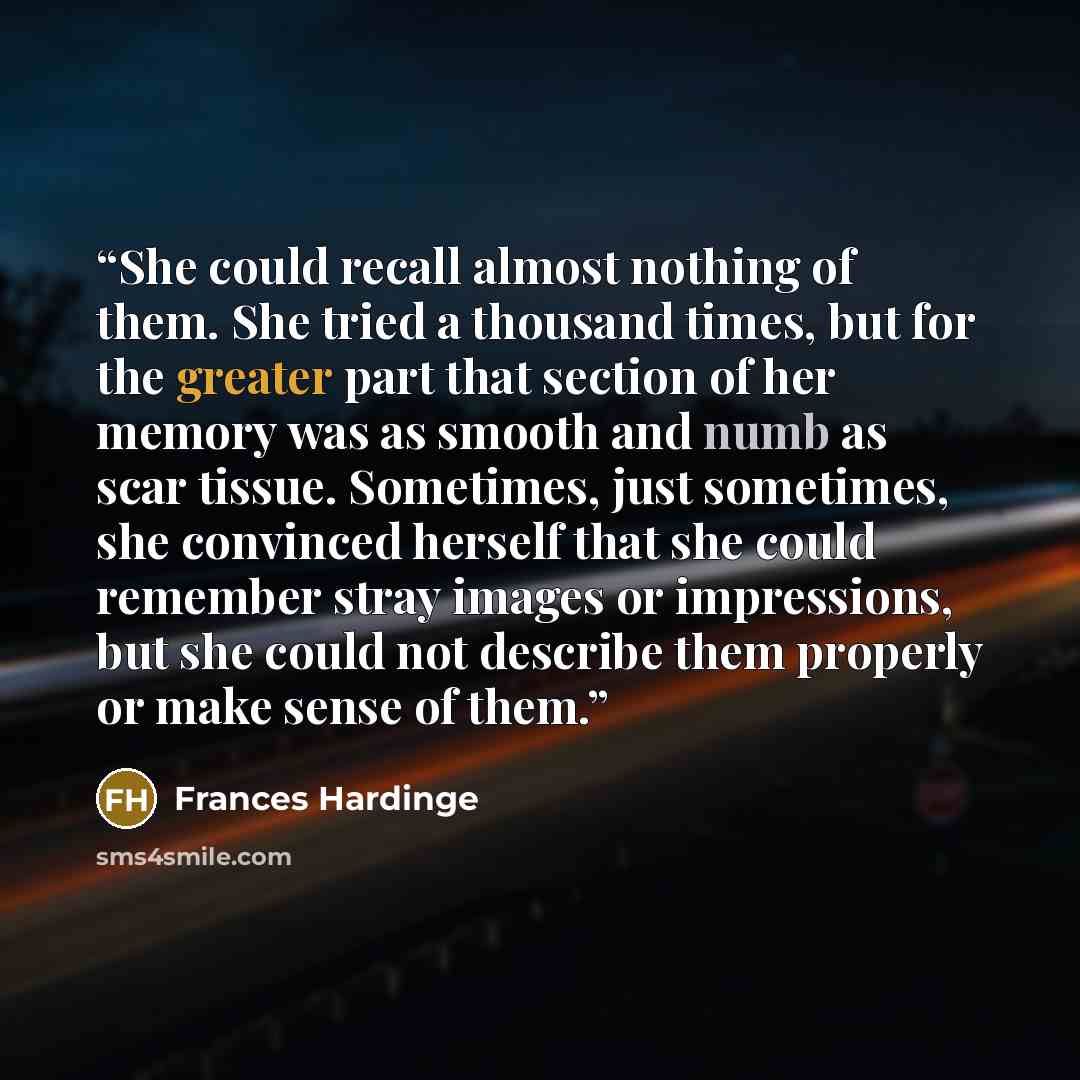 “She could recall almost nothing of them. She tried a thousand times, but for the greater part that section of her memory was as smooth and numb as scar tissue. Sometimes, just sometimes, she convinced herself that she could remember stray images or impressions, but she could not describe them…” quote by Frances Hardinge